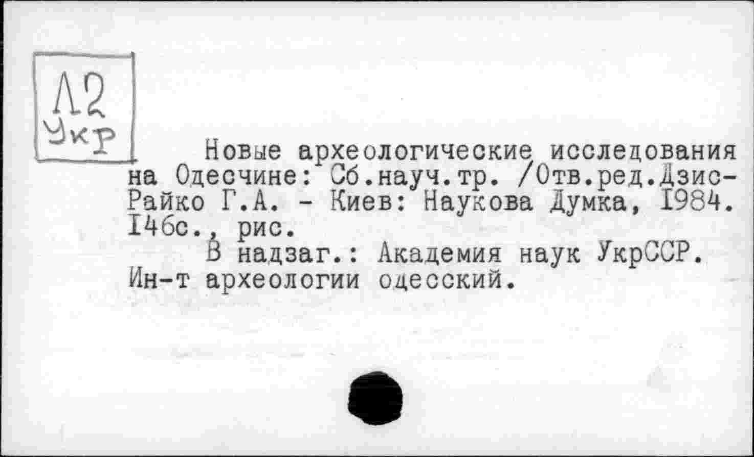 ﻿А2
Новые археологические исследования на Одесчине: Сб.науч.тр. /Отв.ред.Дзис-Райко Г.А. - Киев: Наукова Думка, 1984. 146с., рис.
В надзаг.: Академия наук УкрССР. Ин-т археологии одесский.